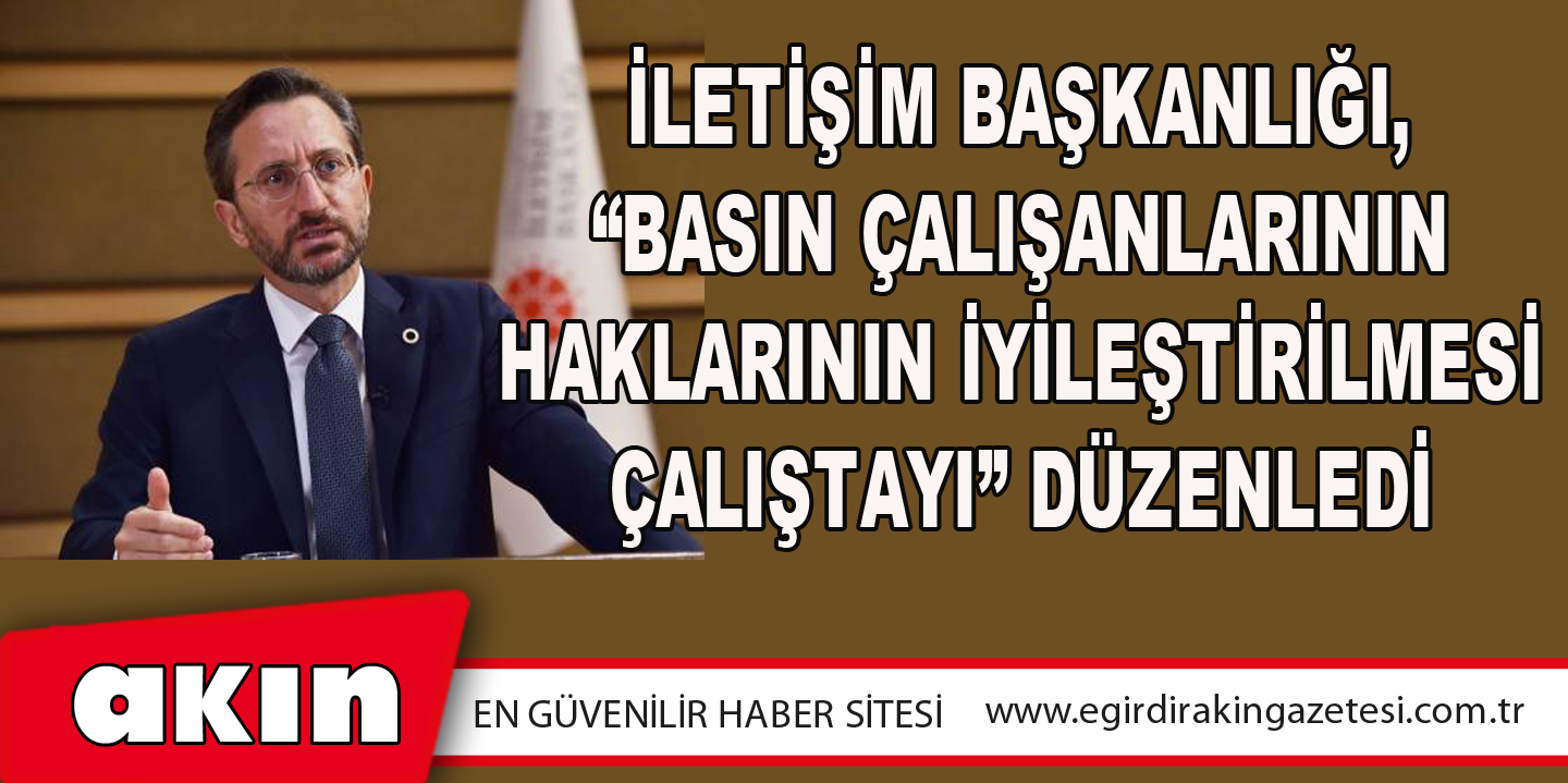 İletişim Başkanlığı, “Basın Çalışanlarının Haklarının İyileştirilmesi Çalıştayı” Düzenledi